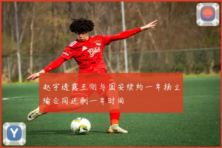 赵宇透露王刚与国安续约一年杨立瑜合同还剩一年时间