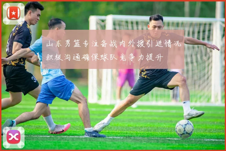 山东男篮专注备战内外援引进情况积极沟通确保球队竞争力提升