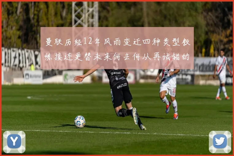 曼联历经12年风雨变迁四种类型教练接连更替未来何去何从再试错的空间有多少