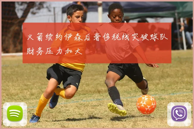 火箭续约伊森后奢侈税线突破球队财务压力加大
