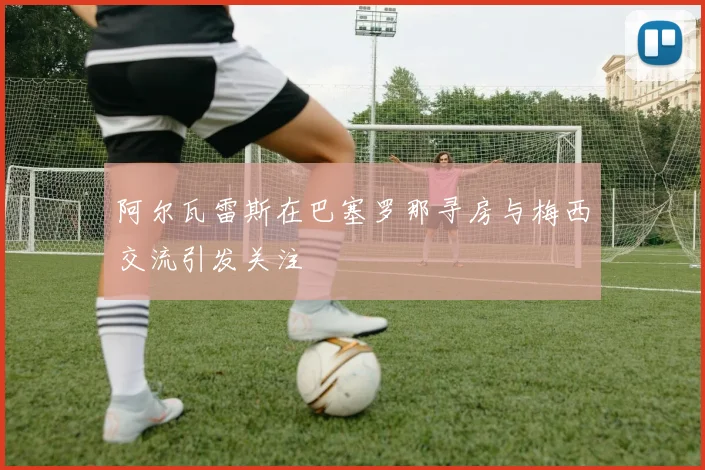 阿尔瓦雷斯在巴塞罗那寻房与梅西交流引发关注