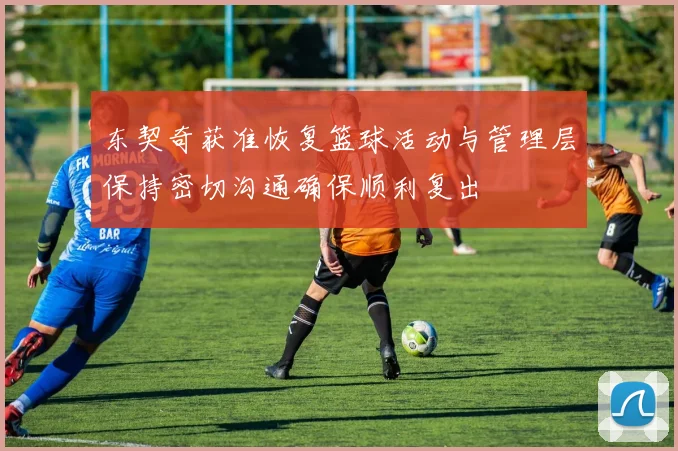 东契奇获准恢复篮球活动与管理层保持密切沟通确保顺利复出