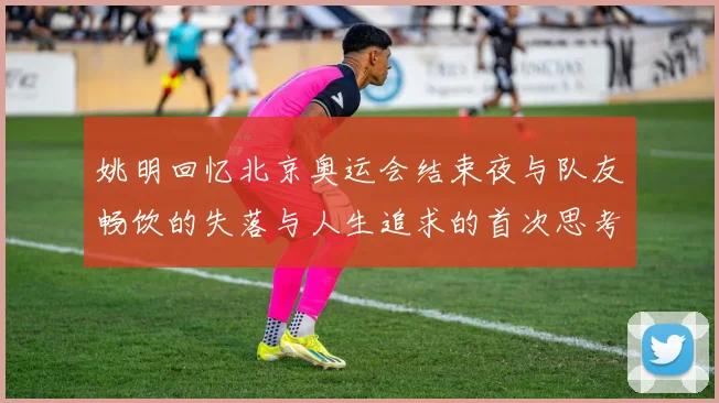 姚明回忆北京奥运会结束夜与队友畅饮的失落与人生追求的首次思考