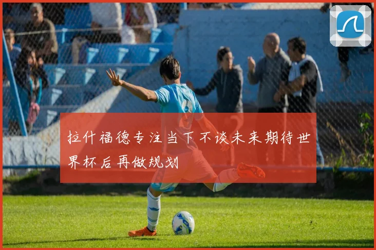 拉什福德专注当下不谈未来期待世界杯后再做规划