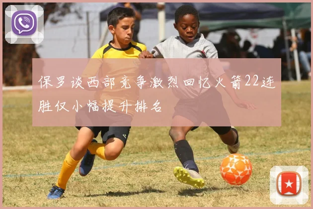 保罗谈西部竞争激烈回忆火箭22连胜仅小幅提升排名