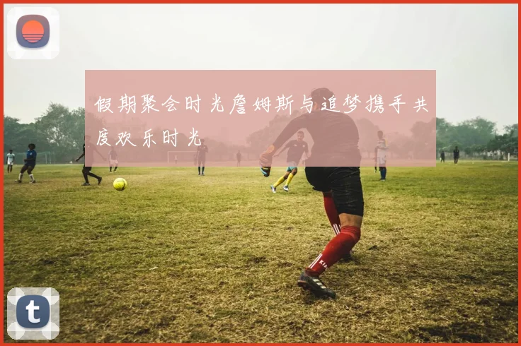 假期聚会时光詹姆斯与追梦携手共度欢乐时光