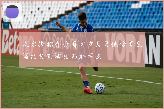 皮尔斯称乔丹奇才岁月是他传奇生涯的告别演出而非污点