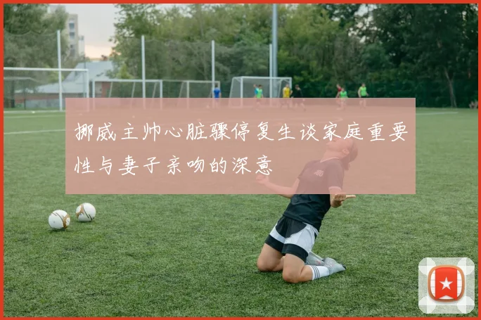 挪威主帅心脏骤停复生谈家庭重要性与妻子亲吻的深意