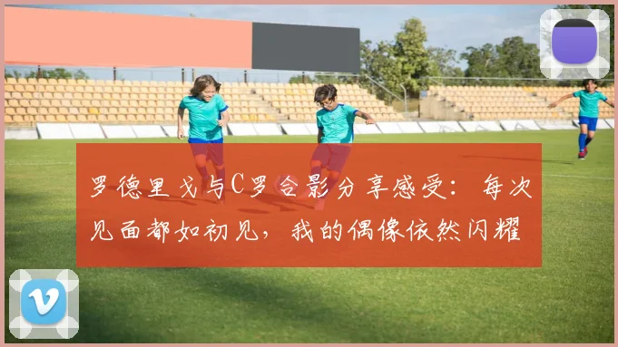 罗德里戈与C罗合影分享感受：每次见面都如初见，我的偶像依然闪耀
