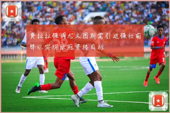 费拉拉强调尤文图斯需引进强壮前锋以实现欧冠资格目标