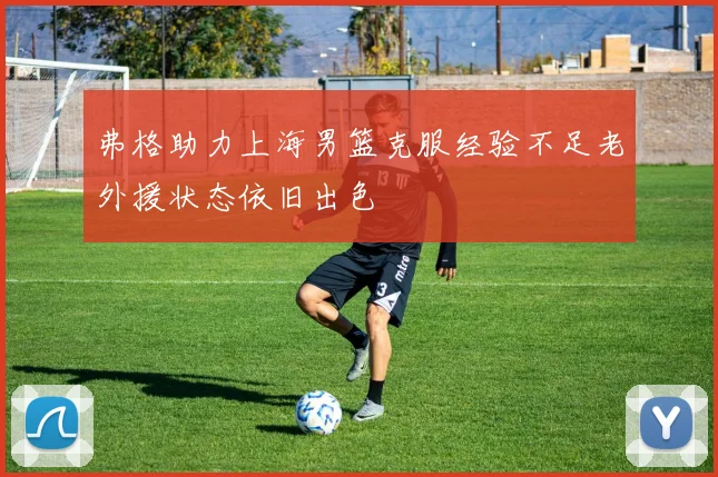 弗格助力上海男篮克服经验不足老外援状态依旧出色