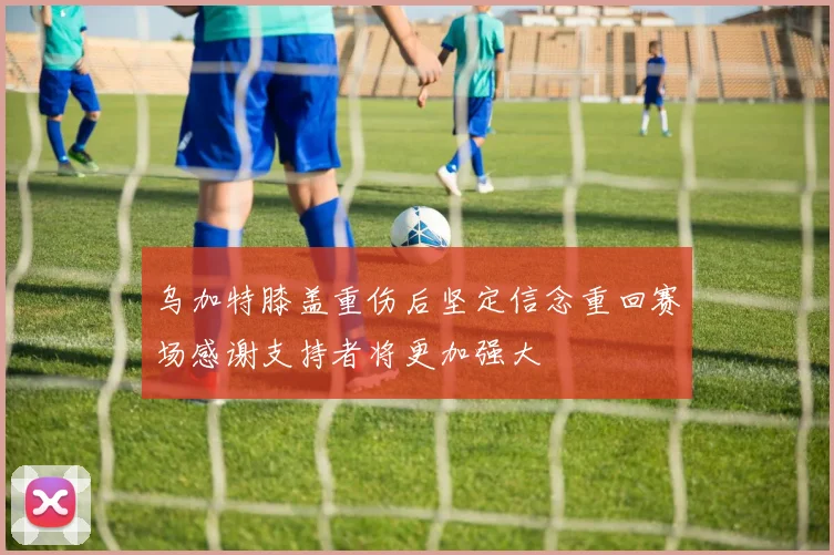 乌加特膝盖重伤后坚定信念重回赛场感谢支持者将更加强大