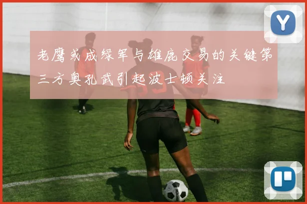 老鹰或成绿军与雄鹿交易的关键第三方奥孔武引起波士顿关注