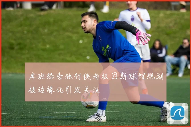 库班怒告独行侠老板因新球馆规划被边缘化引发关注