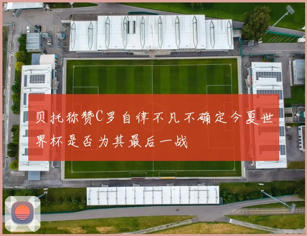 贝托称赞C罗自律不凡不确定今夏世界杯是否为其最后一战